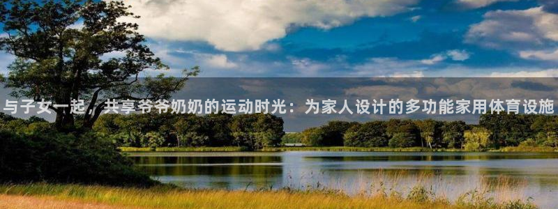 球客岛官网下载平台是正规平台吗：与子女一起，共享爷爷奶奶的运